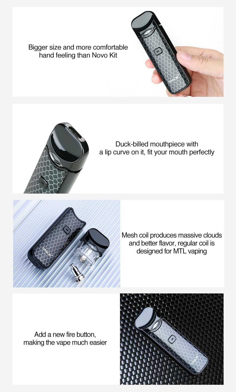 SMOK Nord Pod Starter Kit 1100mAh Bigger size and more comfortable hand feeling than Novo Kit Duck billed mouthpiece with a lip curve on it  fit your mouth perfectly Mesh coil produces massive cloud and better flavor  regular Coll IS designed for MTL vaping Add a new fire button making the vape much easier