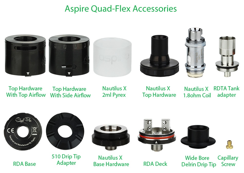 Aspire Quad-Flex Survival Kit Aspire Quad Flex Accessories Top Hardware Top Hardware Nautilus x Nautilus x Nautilus x rita tank With Top Airflow With Side Airflow 2ml Pyrex Top Hardware 1 8ohm Coil adapter CE 510 Drip Tip Nautilus x Wide bore Capillary RDA Base Adapter Base hardware RDA Deck Delrin Drip Tip S