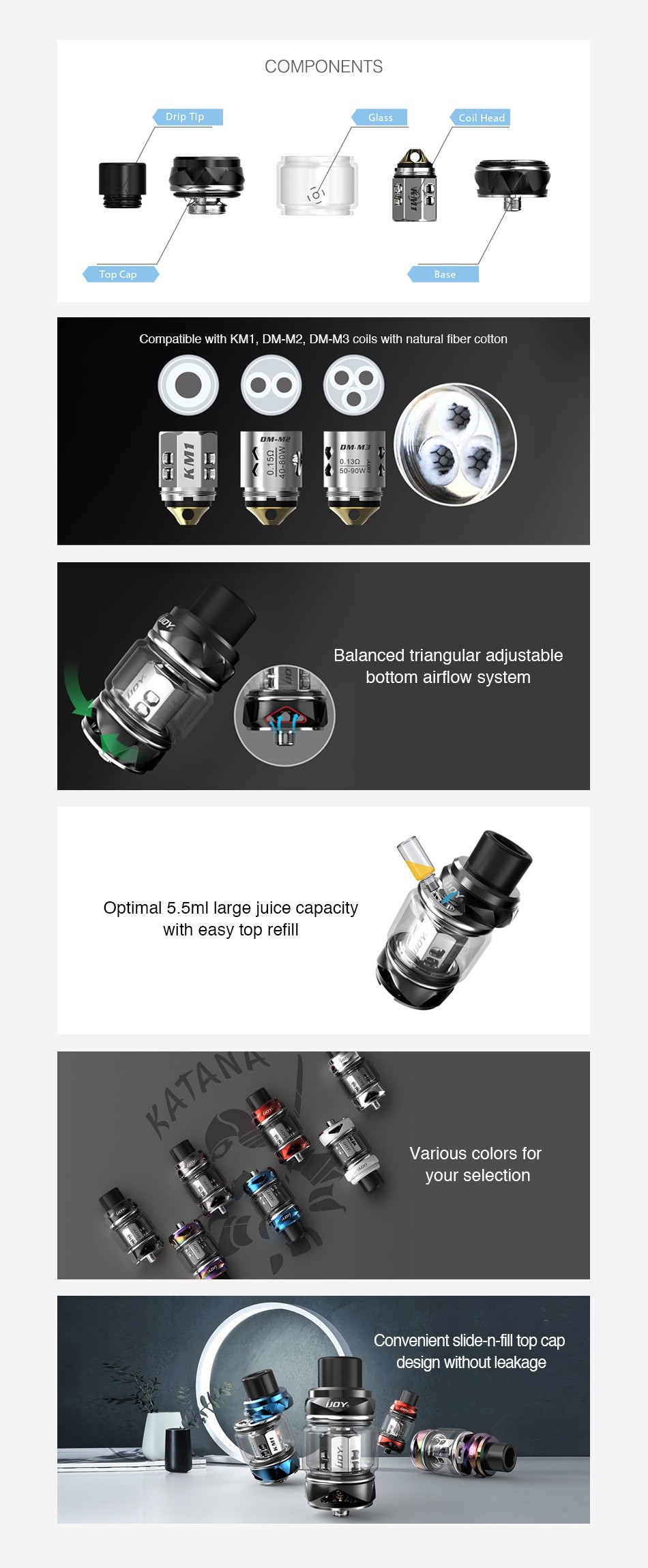 IJOY Katana Subohm Tank 2ml/5.5ml COMPONENTS Compatible with KM1  DM M2  DM M3 coils with natural fiber cotton     Balanced triangular adjustable bottom airflow system Optimal 5 5ml large juice capacity with easy top refill Various colors for your selection Convenient slide n fill top cap design without leakage