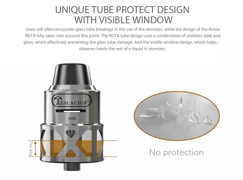 Tesla Arrow RDTA 3.5ml UNIQUE TUBE PROTECT DESIGN WITH VISIBLE WINDOW Users will often encounter glass tube breakage in the use of the atomizer  while the design of the Arrow RDTA fully takes into account this point  The rdta tube design uses a combination of stainless steel and glass  which effectively preventing the glass tube damage And the visible window design  which helps observe clearly the rest of e liquid in atomizer ESLACIGS No protection