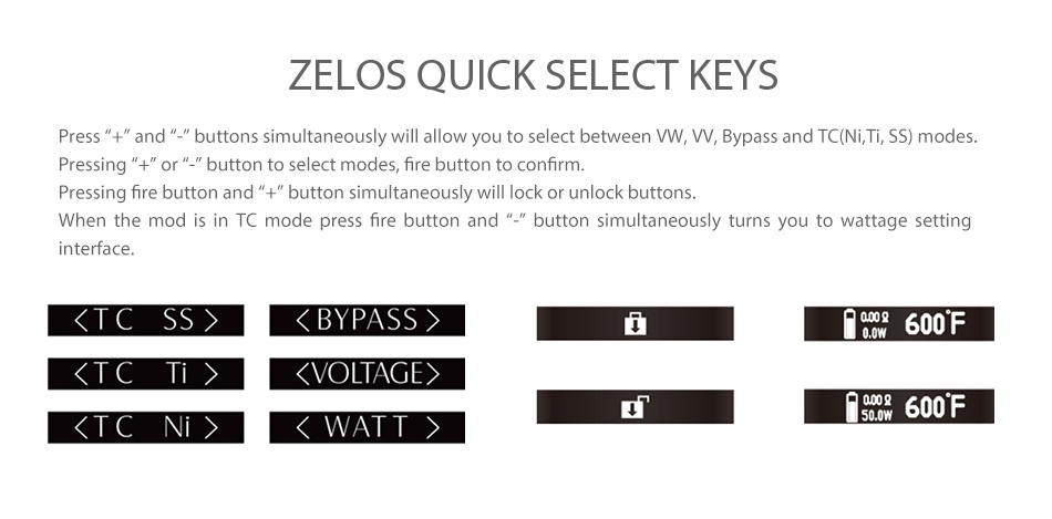 Aspire Zelos 50W Kit with Nautilus 2 2500mAh ZELOS QUICK SELECT KEYS ress   and   buttons simultaneously will allow you to select between VW  W  Bypass and TC Ni  Ti  SS modes Pressing   or  button to select modes  fire button to confirm Pressing fire button and    button simultaneously will lock or unlock buttons When the mod is in TC mode press fire button and   button simultaneously turns you to wattage setti interface  TCSS    BYPASS  a0600F  TCT    VOLTAGE  600F xTCN  WATT  500w