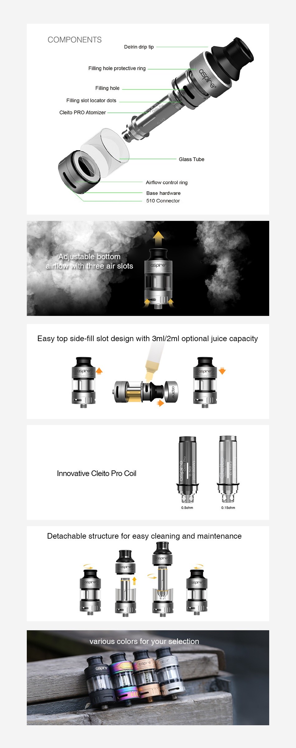 Aspire Cleito Pro Subohm Tank 3ml/2ml COMPONENTS Delrin drip tip protective ring Filling hole Fillirg slot locator dots Cleito PRo Atomizer Glass Tube Airflow control ring Base hardware 510 Connector Adjustable bottom airflow With three air slots Easy top side fill slot design with 3ml 2ml optional juice capacity Innovative Cleito Pro coil Detachable structure for easy cleaning and maintenance   various colors for your selection