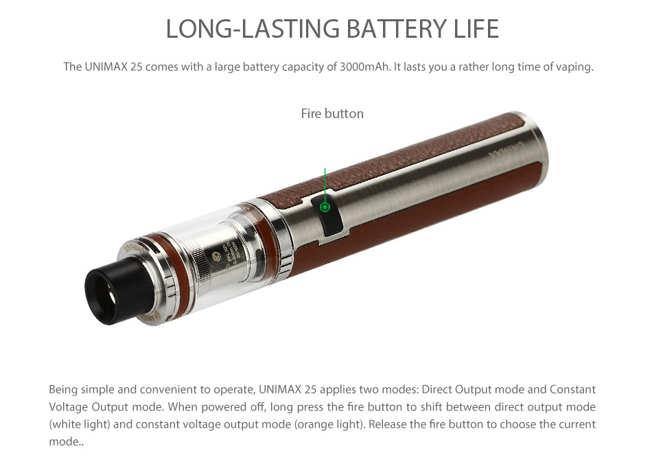 Joyetech UNIMAX 22 Starter Kit 2200mAh ONG LASTING BATTERY LIF The UNIMAX 25 comes with a large battery capacity of 3000mAh It lasts you a rather long time of vapin Fire button Being simple and convenient to operate  UNIMAX 25 applies two modes  Direct Output mode and Constant Voltage Output mode  When powered off  long press the fire button to shift between direct output mode  white light  and constant voltage output mode  orange light   Release the fire button to choose the current
