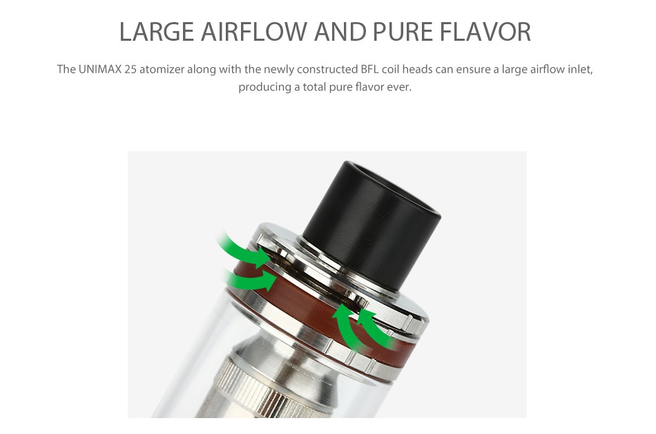 Joyetech UNIMAX 25 Starter Kit 3000mAh LARGE AIRFLOW AND PURE FLAVOR The UNIMAX 25 atomizer along with the newly constructed BFL coil heads can ensure a large airflow inlet  producing a total pure flavor ever