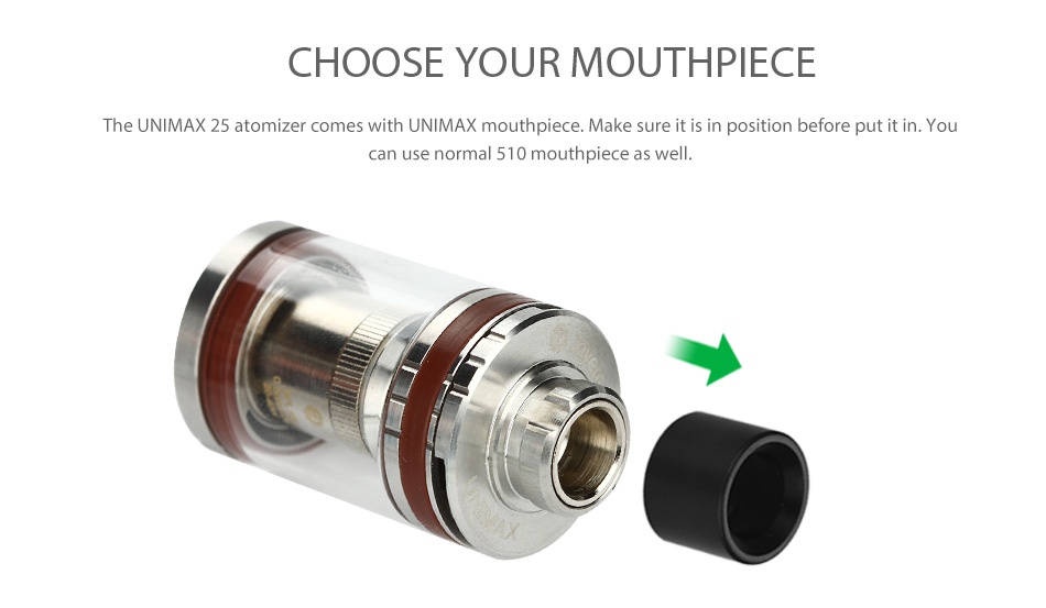 Joyetech UNIMAX 25 Starter Kit 3000mAh CHOOSE YOUR MOUTHPIECE The UNIMAX 25 atomizer comes with UNIMAX mouthpiece  Make sure it is in position before put it in  You can use normal 510 mouthpiece as well