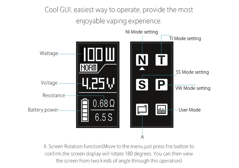 IJOY RDTA BOX Mini 100W Full Kit 2600mAh Cool GUl  easiest way to operate  provide the most enjoyable vaping experience Ni Mode setting Ti Mode setting Wattage DOUNT HoRIl SS Mode setting Voltage W Mode setting Resistance 0 689 Battery power    User mode 6 5S A Screen Rotation function Move to the menu  just press fire button t confirm  the screen display will rotate 180 degrees  You can then view the screen from two kinds of angle through this operation