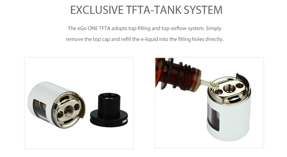 Joyetech eGo ONE TFTA Kit 2300mAh EXCLUSIVE TETA TANK SYSTEM The eGo ONE TFTA adopts top filling and top airflow system Simply remove the top cap and refill the e liquid into the filling holes directly