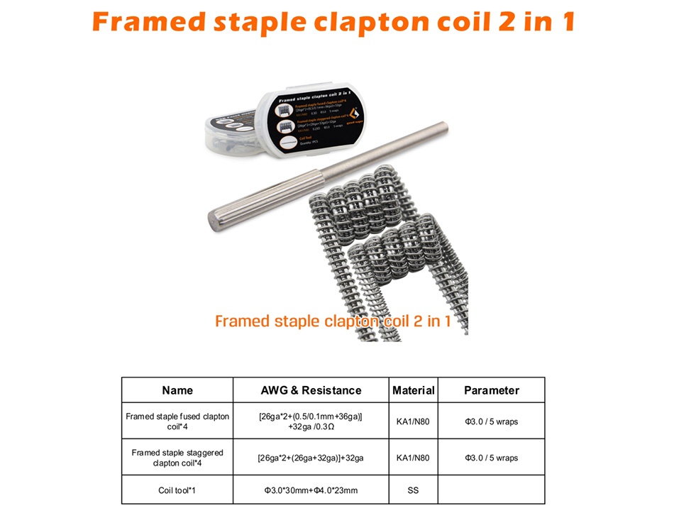 GeekVape Framed Staple Coil 2 In 1 8pcs (5 Wraps) Framed staple clapton coil 2in 1 Framed staple claptonecoil 2 in 1 Name AWG  Resistance Material Parameter Framed staple fused clapton 26ga2 0 50 1mm 36ga coil KAl N80 0 3Q g3 0 5 wraps Framed staple staggered 26ga2  26ga 32ga  32ga KA1 N80 3 0 5 wraps Coil tool 1 d3030mm 4 0 23mm