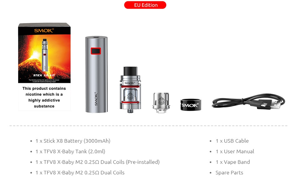 SMOK Stick X8 Kit 3000mAh EU Editi SMOK This product contain nicotine which is a substance SMOK 1 x Stick X8 Battery 3000mAh 1 x USB Cable 1 x TFV8 X Baby Tank 2 0ml  1 x User manual 1 x TFV8 X Baby M2 0 25Q Dual Coils Pre installed  1 x TFV8 X Baby M20 25Q Dual Coils