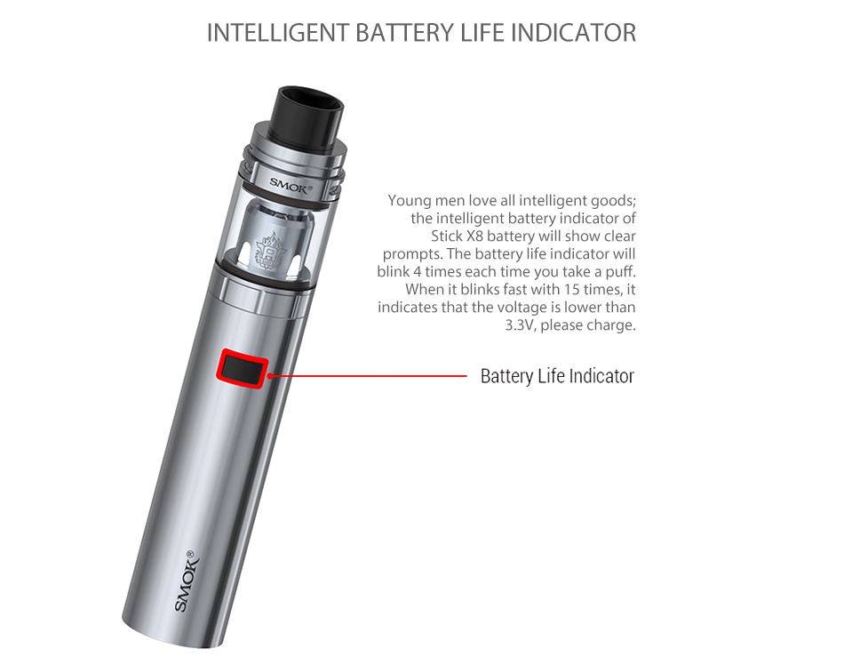 SMOK Stick X8 Kit 3000mAh INTELLIGENT BATTERY LIFE INDICATOR Young men love all intelligent goods  the intelligent battery indicator of Stick X8 battery will show clear prompts The battery life indicator will blink 4 times each time you take a puff  When it blinks fast with 15 times  it indicates that the voltage is lower than 3 3V  please charge  Battery Life Indicator