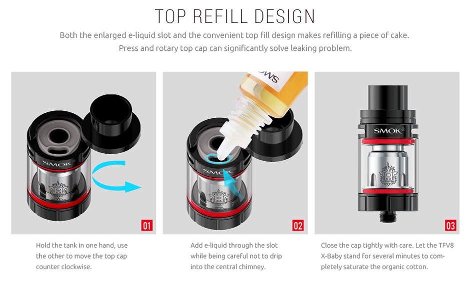 SMOK Stick X8 Kit 3000mAh TOP REFILL DESIGN Both the enlarged e liquid slot and the convenient top fill design makes refilling a piece of cake  Pr 02 03 Hold the tank in one hand  use Add e liquid through the slot Close the cap tightly with care  Let the TFv8 the other to move the top cap while being careful not to drip X Baby stand for several minutes to com counter clockwise into the central chimney pletely saturate the organic cotton