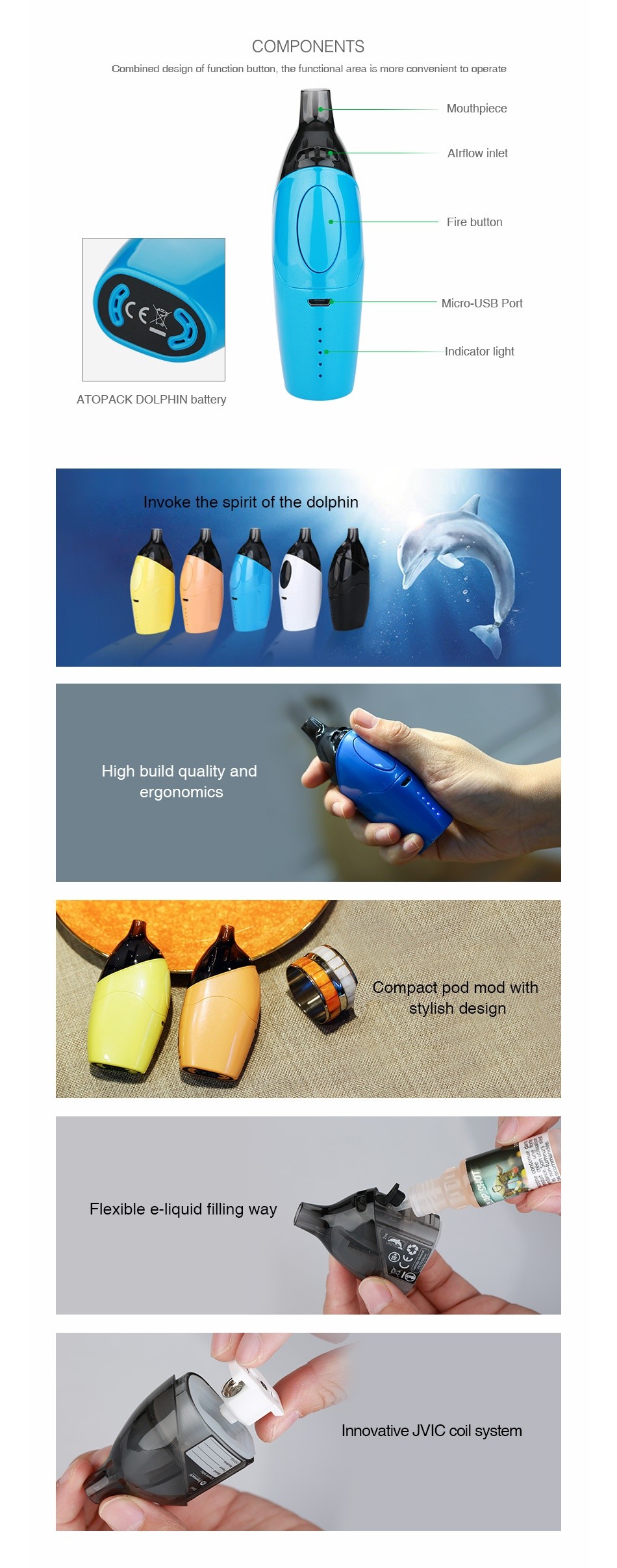 Joyetech Atopack Dolphin Starter Kit 2100mAh COMPONENTS Combined des gn of function button  the functional area is more conven ent to operate AIrflow inlet Fire button Micro USB Port Indicator light AlOl ACK DOLI I lIN battery Invoke the spirit of the dolphin High build quality and ergonomIcs Compact pod mod with tylish design Flexible e liquid filling way Innovative MVIC coil system