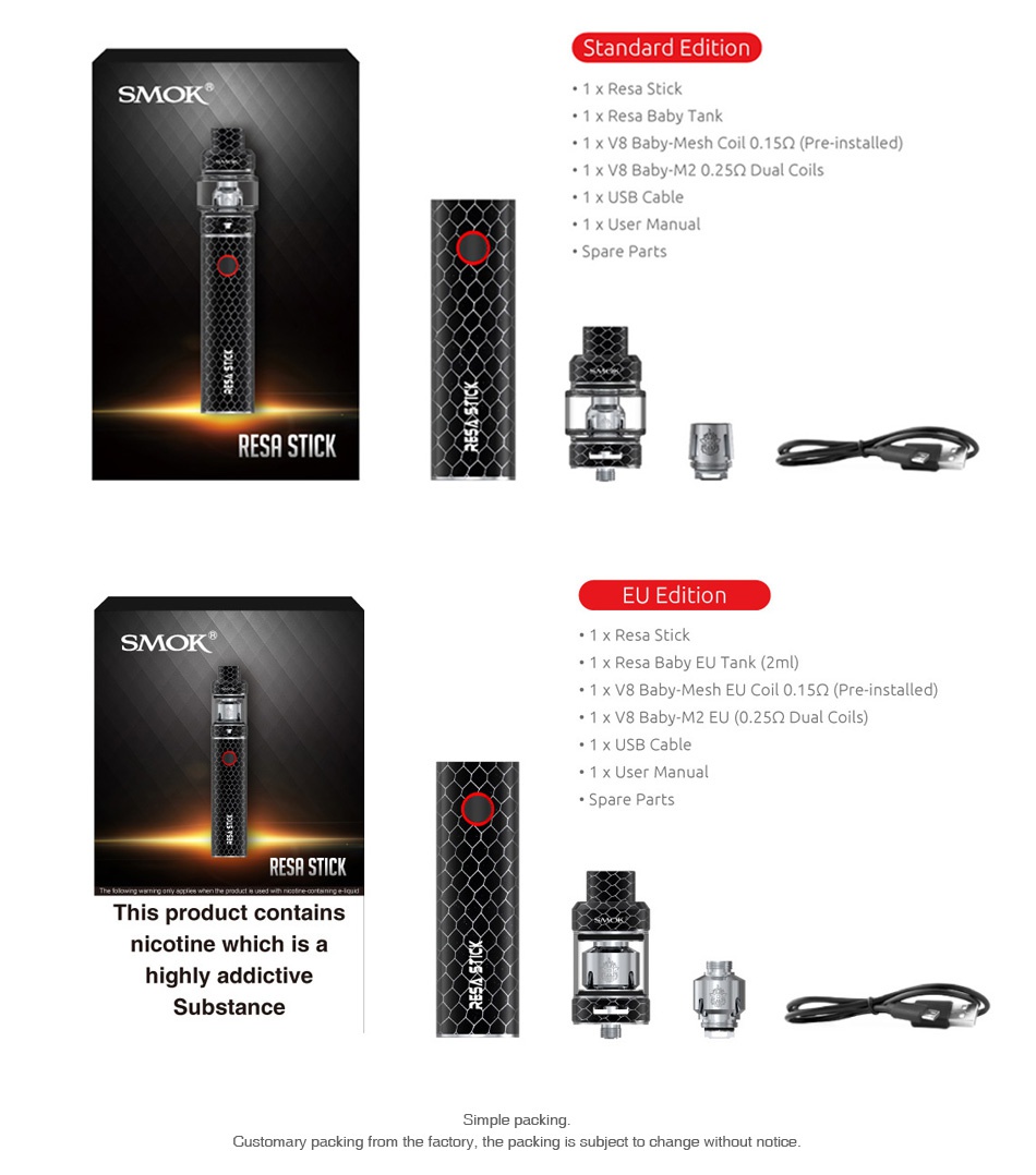 SMOK Resa Stick Starter Kit 2000mAh Standard Editi SMOK 1 x Resa Stick 1 x V8 Baby Mesh Coil 0  15Q Pre installed  1 x V8 Baby M2 0  25Q2 Dual Coils 1 x USB Cable RESA STICK   EU Edition SMOK 1 x Resa Stick 1 x Resa Baby EU Tank 2ml  1 x V8 Baby Mesh EU Coil 0 1502 Pre installed  1 x V8 Baby M2 EU 0 25Q2 Dual Coils  x USB Cable 1 x User Manual ESA STICK This product contains nicotine which is a highly add Substance Customary packing from the factory  the packing is subject to change without notice