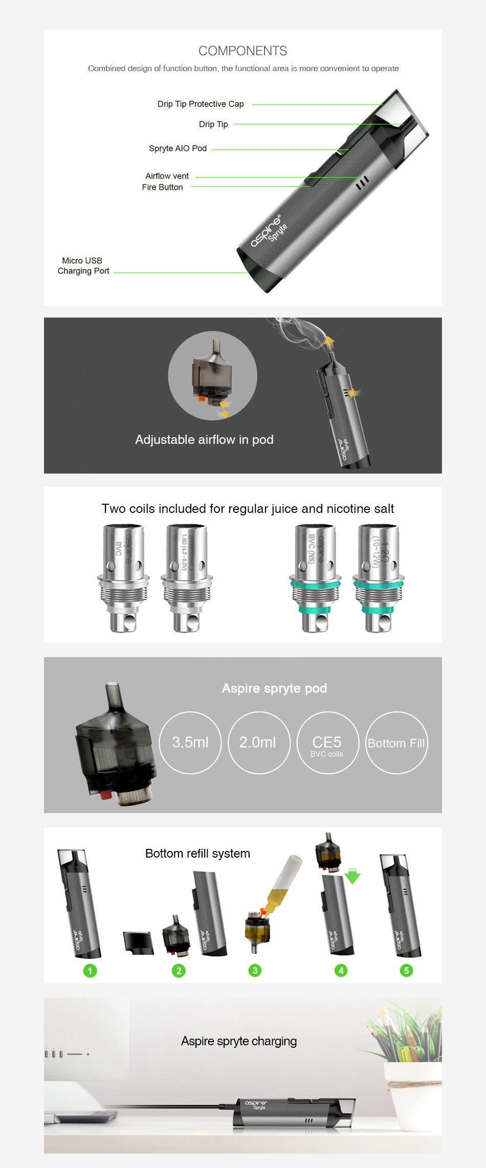 Aspire Spryte Starter Kit 650mAh COMPONENTS Combined design of function button  the functional area is more convenient to operate Drip Tip Protective Cap Drip Tip Spryte AlO Pod Airflow vent Micro USB Charging Port Adjustable airflow in pod Two coils included for regular juice and nicotine salt Aspire spryte pod 3 5ml 2 0ml CE5 Bottom Fill BVC coils Bottom refill system Aspire spryte charging L