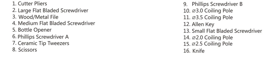 UD Cool Kit With 10-in-1 Multi-functional Tools 1  Cutter Pliers 9  Phillips Screwdriver 2  Large Flat Bladed Screwdriver 10  30 Coiling pole 3  Wood  Metal File 11  03 5 Coiling Pole 4  Medium flat bladed Screwdriver 12  Allen Key 5  Bottle Opener 13  Small Flat bladed Screwdriver 6  Phillips Screwdriver A 14  02 0 Coiling pole 7  Ceramic Tip Tweezers 15  02 5 Coiling pole 8  Scissors 16  Knife