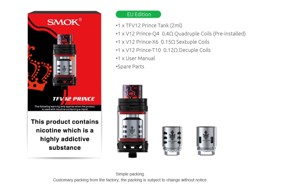 SMOK TFV12 PRINCE Cloud Beast Tank 8ml/2ml EU Editi SMOK  1 x TFV12 Prince Tank 2ml  1 x V12 Prince Q4 04Q2 Quadruple Coils Pre installed   1 x V12 Prince X6 0 1 5Q Sextuple Coils  1 xV12 Prince T10 012Q Decuple coils  1 x User Manual Spare parts TFVI2 PRINCE This product contains nicotine which is a highly addictive substance Customary packing from the factory  the packing is subject to change without notice