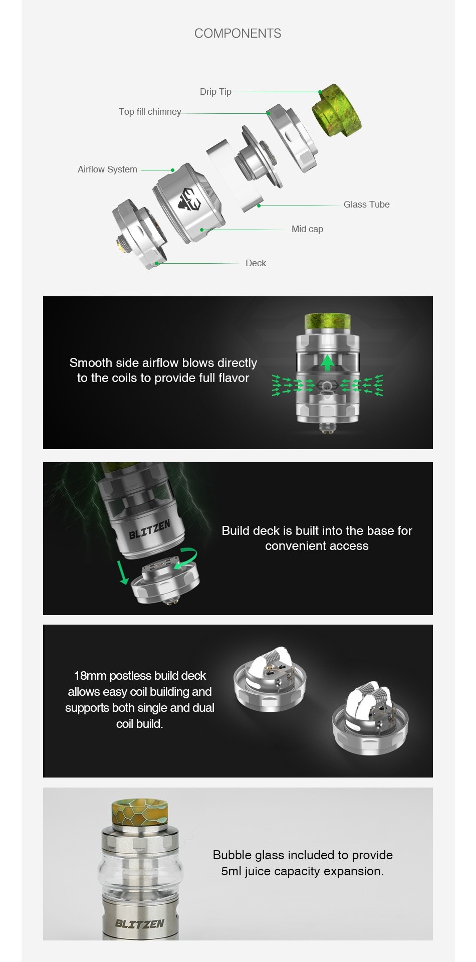GeekVape Blitzen RTA 2ml/5ml COMPONENTS Drip T Top fill chimney Airflow System Mid cap Deck Smooth side airflow blows directly to the coils to provide full flavor Build deck is built into the base for convenient access 18mm postless build deck allows easy coil building and supports both single and dual coil build Bubble glass included to provide 5ml juice capacity expansion BLITZEN