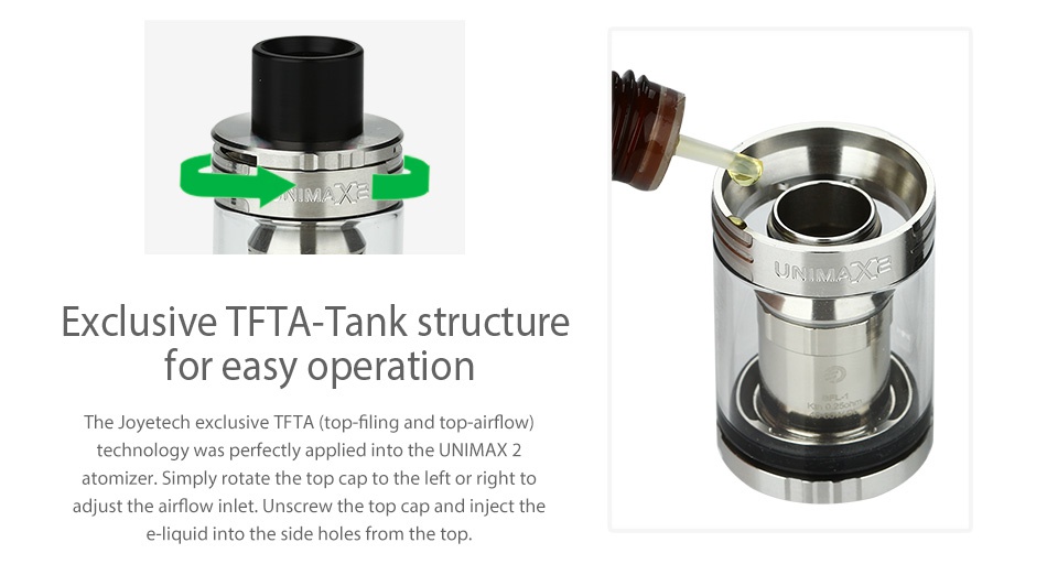 Joyetech eVic Primo 2.0 228W with UNIMAX 2 Full Kit Exclusive tfta tank structure for easy operation The Joyetech exclusive TFTA top fi technology was perfectly applied into the UNIMAX 2 atomizer  Simply rotate the top cap to the left or right to adjust the airflow inlet  Unscrew the top cap and inject the e liquid into the side holes from the top