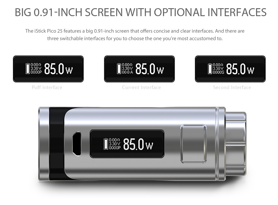Eleaf iStick Pico 25 85W with Ello TC Kit BIG091 INCH SCREEN WITH OPTIONAL INTERFACES The iStick Pico 25 features a big 0 91 inch screen that offers concise and clear interfaces  And there are three switchable interfaces for you to choose the one you re most accustomed to  850w L 850w L 850w Puff Interface Current interface l 850w