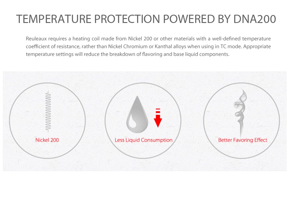 Wismec Reuleaux DNA200 TC Express Kit TEMPERATURE PROTECTION POWERED BY DNA200 Reuleaux requires a heating coil made from nickel 200 or other materials with a well defined temperature oefficient of resistance  rather than Nickel Chromium or Kanthal alloys when using in TC mode Appropriat temperature settings will reduce the breakdown of flavoring and base liquid components Nickel 200 Less Liquid Consumption etter Favoring Effect