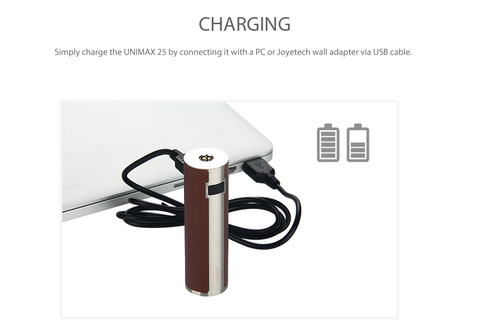 Joyetech UNIMAX 25 Battery 3000mAh CHARGING Simply charge the UNIMAX 25 by connecting it with a PC dapter via USB cable