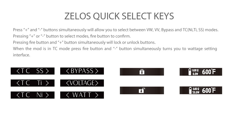 Aspire Zelos 50W TC Box MOD 2500mAh ZELOS QUICK SELECT KEYS Press   and   buttons simultaneously will allow you to select between WW  W  Bypass and TC Ni  Ti  SS modes Pressing   or  button to select modes  fire button to confirm Pressing fre button and   button simultaneously will lock or unlock buttons When the mod is in TC mode press fire button and  button simultaneously turns you to wattage setting nterface L TC  BYPASS  000g 600F  TCT    VOLTAGE  TC 7 90 600F  WATT