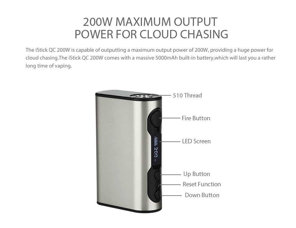 Eleaf iStick QC 200W MOD Battery 5000mAh 200W MAXIMUM OUTPUT POWER FOR CLOUD CHASING The iStick QC 200W is capable of outputting a maximum output power of 200W  providing a huge power for loud chasing  The stick QC 200W comes with a massive 5000mAh built in battery  which will last you a rather long time of vaping 510 Thread Fire butte LED Screen Up Butto Reset Function Down Butt