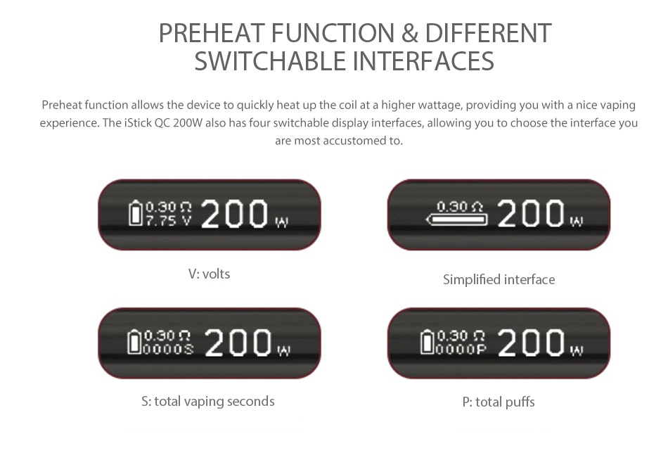 Eleaf iStick QC 200W MOD Battery 5000mAh preheat FunCTIOn different SWITCHABLE INTERFACES reheat function allows the device to quickly heat up the coil at a higher wattage  providing you with a nice vaping experience  The iStick QC 200W also has four switchable display interfaces  allowing you to choose the interface you are most accustomed 0 30  200 0 30 7 7sv 200 Simplified interface 00200 0000200 S  total vaping second P  total puffs