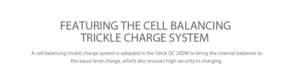 Eleaf iStick QC 200W MOD Battery 5000mAh FEATURING THE CELL BALANCING TRICKLE CHARGE SYSTEM A cell balancing trickle charge system is adopted in the iStick QC 200W to bring the internal batteries to the equal level charge  which also ensures high security in charging