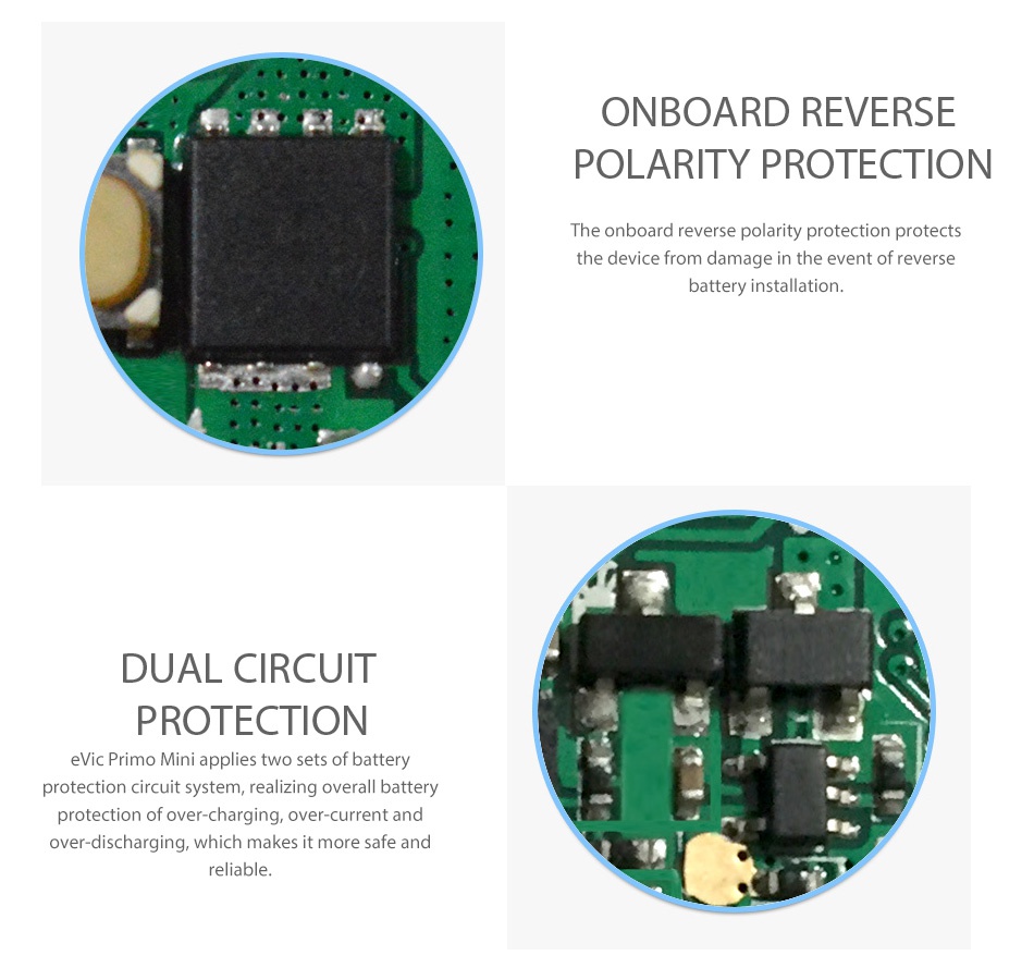 Joyetech eVic Primo Mini 80W TC MOD ONBOARD REVERSE POLARITY PROTECTION The onboard reverse polarity protection protects the device from damage in the event of reverse battery installation DUAL CIRCUIT PROTECTION evic Primo Mini applies two sets of battery protection circuit system  realizing overall battery protection of over charging  over current and over discharging  which makes it more safe and reliable