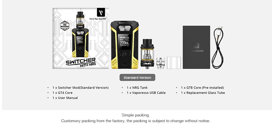 Vaporesso Switcher 220W with NRG TC Kit 220W T standard version 1 x GT8 Core Pre installed  x Vaporesso USB Cable Replacement Glass Tube Customary packi m the factory  the packing is subject to change without notice