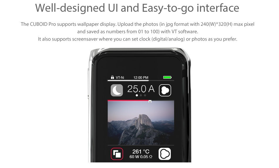 Joyetech Cuboid Pro 200W with ProCore Aries Touchscreen TC Kit Well designed UI and Easy to go interface The CUBOID Pro supports wallpaper display  Upload the photos  in jpg format with 240 W  320 H max pixel and saved as numbers from 01 to 100  with VT software It also supports screensaver whe ere you can set clo ck digital analog  or photos as you prefer 25 0A 60W0 05Q