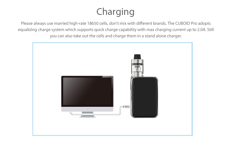 Joyetech Cuboid Pro 200W with ProCore Aries Touchscreen TC Kit Charging Please always use married high rate 18650 cells  dont mix with different brands  The CUBOID Pro adopts equalizing charge system which supports quick charge capability with max charging current up to 2 0A  Still you can also take out the cells and charge them in a stand alone charger