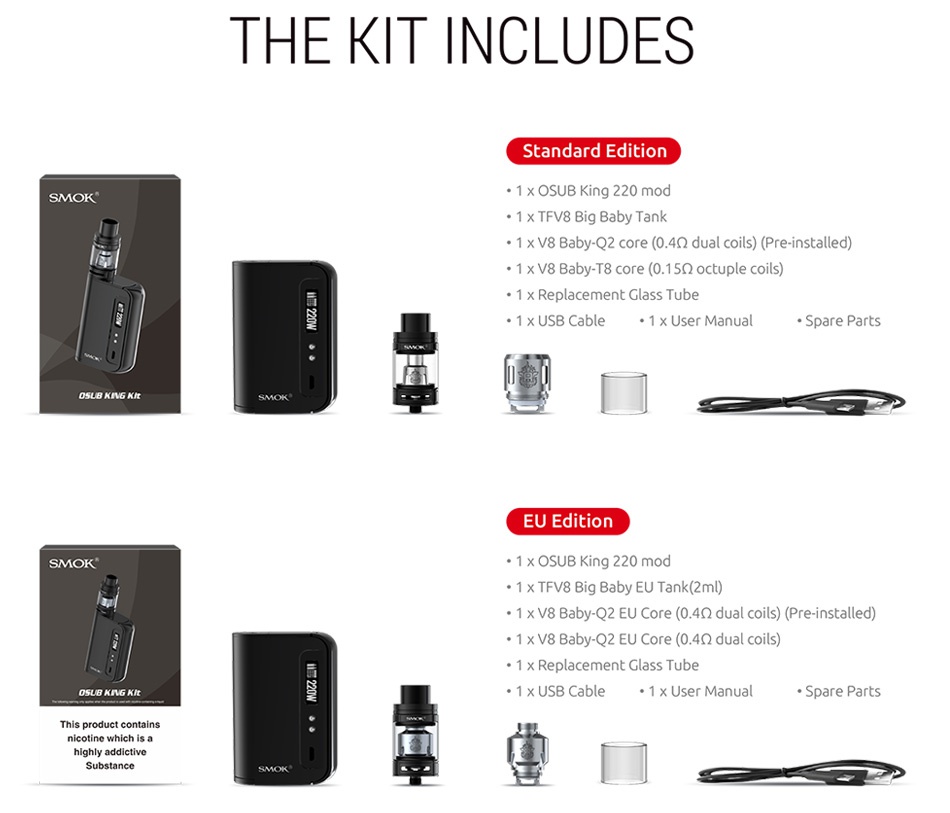 SMOK OSUB King 220W TC Kit with TFV8 Big Baby THE KIT INCLUDES Standard edition SMOK 1  OSUB King220mod 1 x TFV8 Big Baby Tank 1 V8 Baby  Q2 core 0 4Q2 dual coils  Pre installed  1 x V8 Baby T8 core 0  1 5Q octuple coils 1 x Replacement Glass Tube 1 x USB Cable 1 x User manual Spare Parts SMOK 1 x OSUB King 220 mod 1 x V8 Baby Q2 EU Core 0  402 dual coils  Pre installed 1 x V8 Baby Q2 EU Core 0  4 2 dual coils 1 x Replacement Glass Tube 1 x USB Cable 1 x User Manual Spare Parts Substance
