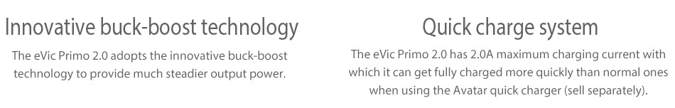 Joyetech eVic Primo 2.0 228W with UNIMAX 2 Full Kit Innovative buck boost technology Quick charge system The evic Primo 2 0 adopts the innovative buck boost The evic Primo 2 0 has 2 0A maximum charging current with technology to provide much steadier output power  hich it can get fully charged more quickly than normal ones when using the Avatar quick charger sell separately
