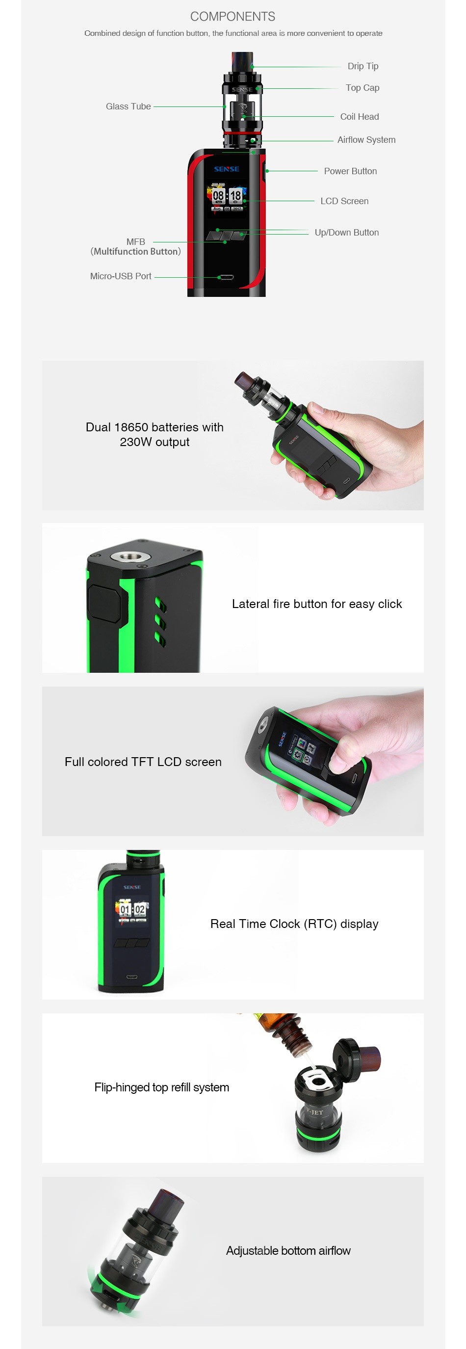 Sense V-Jet 230W TC Kit COMPONENTS Combined des gn of function button the functional s more convenient to operat Glass tube Coil Head   allow syste Power Bullon Cl  Screen MHB  Multifunction Button  Micro USB Port Dual 18650 batteries with 23oW  output Lateral fire button for easy click Full colored tft lcd screen    Real T ime Clock RTC display Flip hinged top refill system Adjustable bottom airflow