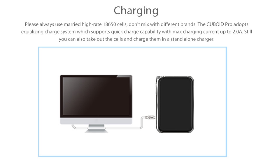 Joyetech CUBOID PRO 200W Touch Screen TC MOD Charging Please always use married high rate 18650 cells  don t mix with different brands  The CUBoID Pro adopts equalizing charge system which supports quick charge capability with max charging current up to 2 0A  Sti you can also take out the cells and charge them in a stand alone charger