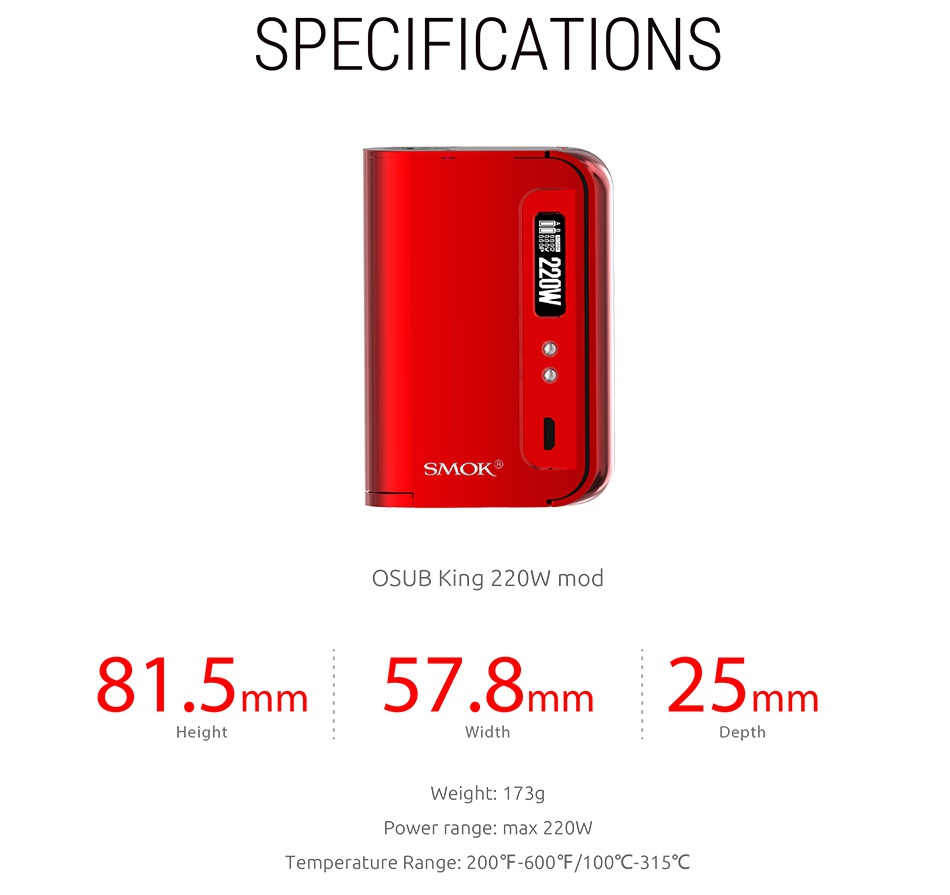 SMOK OSUB King 220W TC MOD SPECIFICATIONS SMOK  OSUB King 220W mod 81 5mm57 8mm25n mm Width Weight  173g Power range  max 220W Temperature Range 200  600 5 100 315C