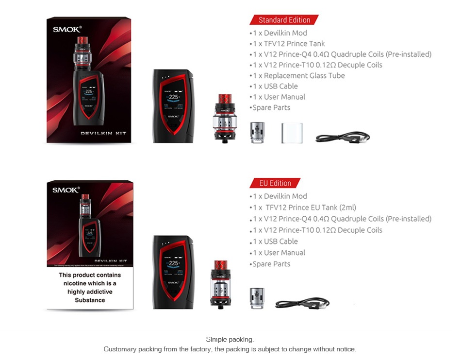 SMOK Devilkin 225W with TFV12 Prince TC Kit SMOK 1x Devilkin Mod 1 xTFV12 Prince Tank 1 x V12 Prince  0 4 2 Quadruple Coils Pre installed  1 x V12 Prince T10012Q Decuple Coils 1 x Replacement Glass Tube 1 x USB Cable 1 x User Manual Spare Parts DEVILKIN KIT   SMOK 1 x Devilkin Mod 1 x TFV12 Prince EU Tank 2ml  1 x V12 Prince  0 4Q Quadruple Coils Pre installed 1 x V12 Prince T100 12Q Decuple Coils 1 x USB Cable Spare Parts This product contains Customary packing from the factory  the packing is subject to change without notice