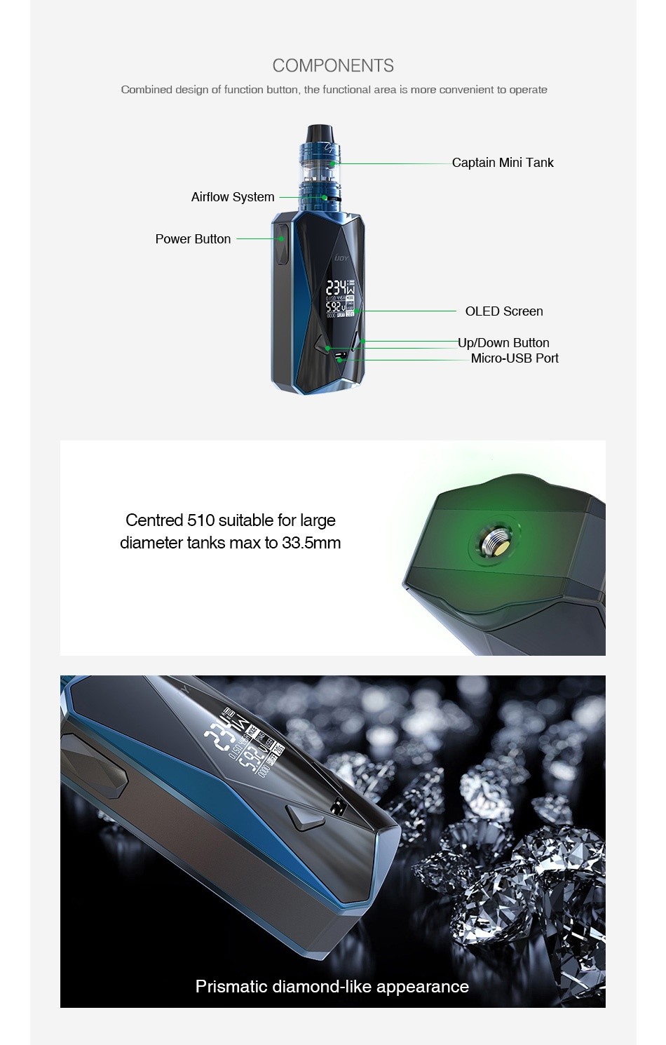 IJOY Diamond PD270 234W TC Kit with Captain Mini 6000mAh COMPONENTS Combined design of function button  the functional area is more convenient to operate Captain mini Tank Airflow System Power button LED Scree Up Down Button Micro USB Port Centred 510 suitable for large diameter tanks max to 33  5mm Prismatic diamond like appearance