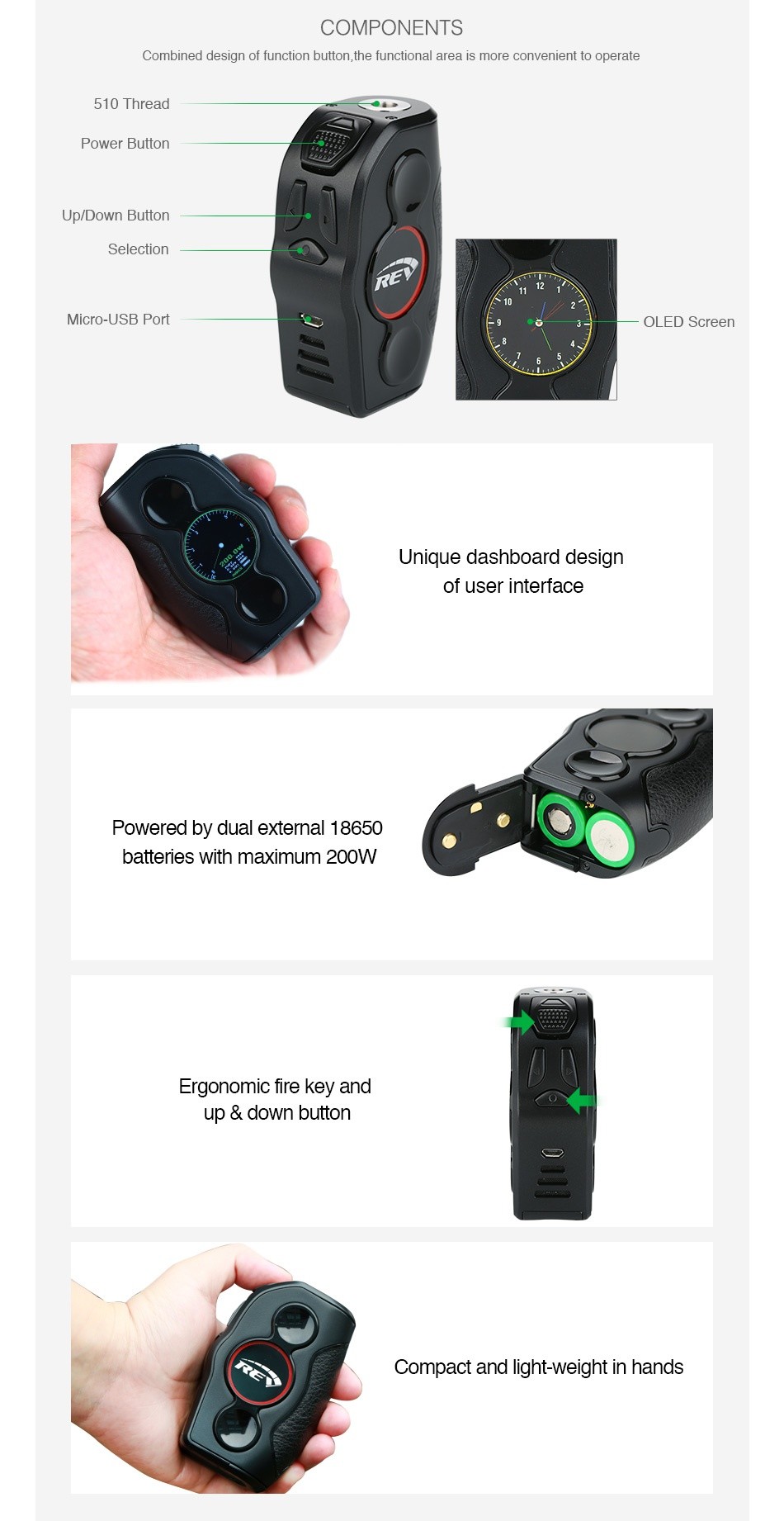 REV Nitro 200W TC Box MOD COMPONENTS Combined design of function button the functional area is more convenient to operate 510 Thread Power button Up Down Button Selection Micro USB Port OLED Screen Unique dashboard design of user interface Powered by dual external 18650 batteries with maximum 200W Ergonomic fire key and up down button Compact and light Weight in hands