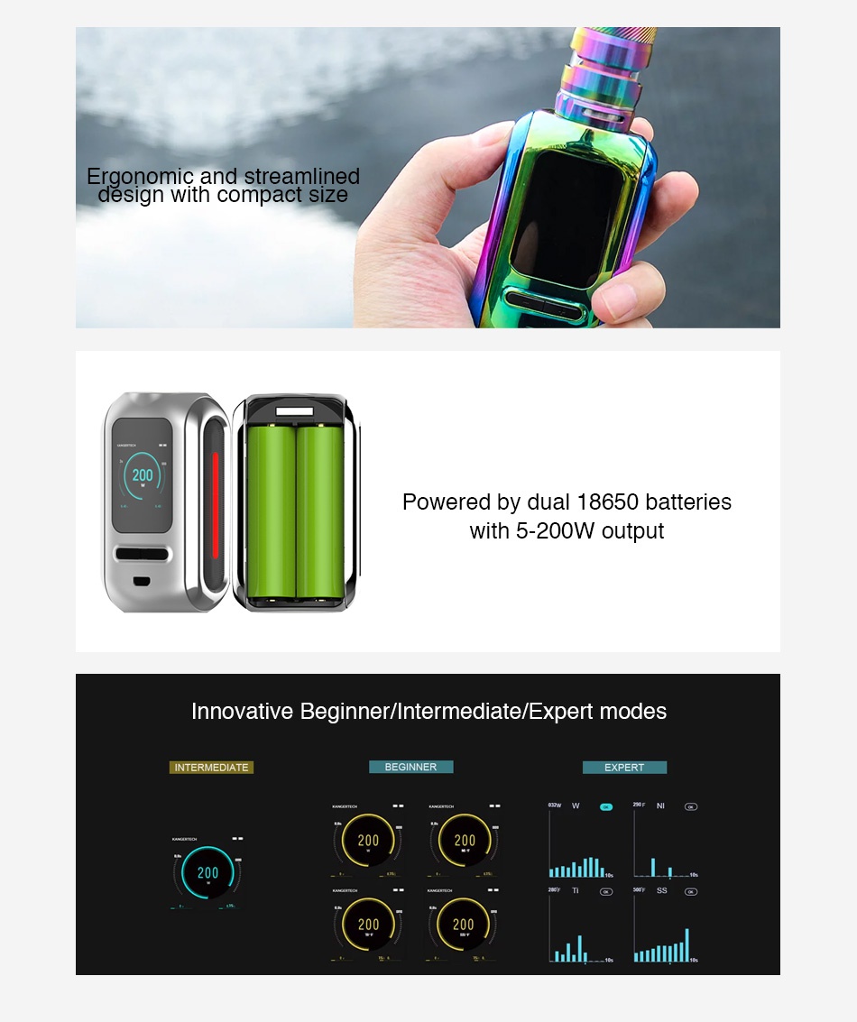 Kangertech Ranger 200W TC Box MOD Ergonomic and streamlined design with compact size Powered by dual 18650 batteries With 5 200W output Innovative Beginner Intermediate Expert modes INTERMEDIATE BEGINNER PERT 200