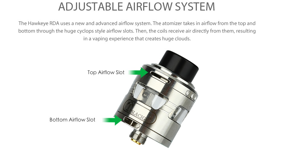 Tesla Hawkeye RDA ADJUSTABLE AIRFLOW SYSTEM The Hawkeye RDa uses a new and advanced airflow system  The atomizer takes in airflow from the top and bottom through the huge cyclops style airflow slots  Then  the coils receive air directly from them  resulting n a vaping experience that creates huge cloud Top Airflow Slot