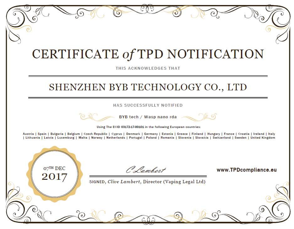 OUMIER WASP NANO RDA CERTIFICATE Of TPD NOTIFICATION THIS ACKNOWLEDGES THAT SHENZHEN BYB TECHNOLOGY CO  LTD HAS SUCCESSFULLY NOTIFIED BYB tech  Wasp nano rda ing The ECID 03172 17 00101 in the following European cour Austria I Spain I Bulgaria I Belgium I Czech Republic I Cyprus I Denmark I Germany I Estonia I Greece I Finland I Hungary I France I Croatia I Ireland I Italy I Lithuania I Latvia I Luxemburg I Malta I Norway I Netherlands I Portugal I Poland I Romania I Slovenia I Slova kia I Switzerland I Sweden I United Kingdom 07TH DEC www tPdcomPliance Eu 2017 SIGNED  Clive Lambert  Director  Vaping Legal Ltd