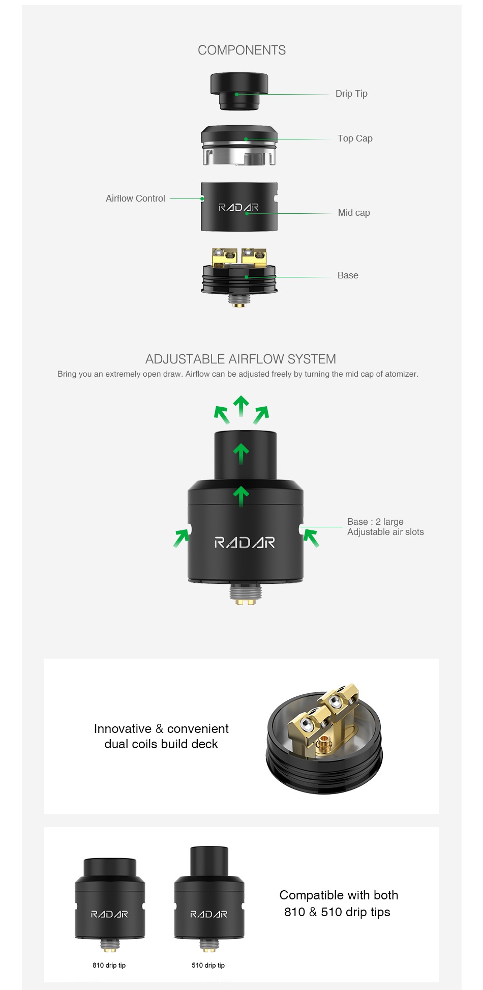 GeekVape Radar RDA COMPONENTS Drip ti Top Ca Airflow control RRAD R Mid ca ADJUSTABLE AIRFLOW SYSTEM Bring you an extremely open draw  Airflow can be adjusted freely by turning the mid cap of atomizer     arge Adjustable air slots RADAR nnovative convenient dual coils build deck Compatible with both R R RADAR 810  510 drip tips 810 drip tip