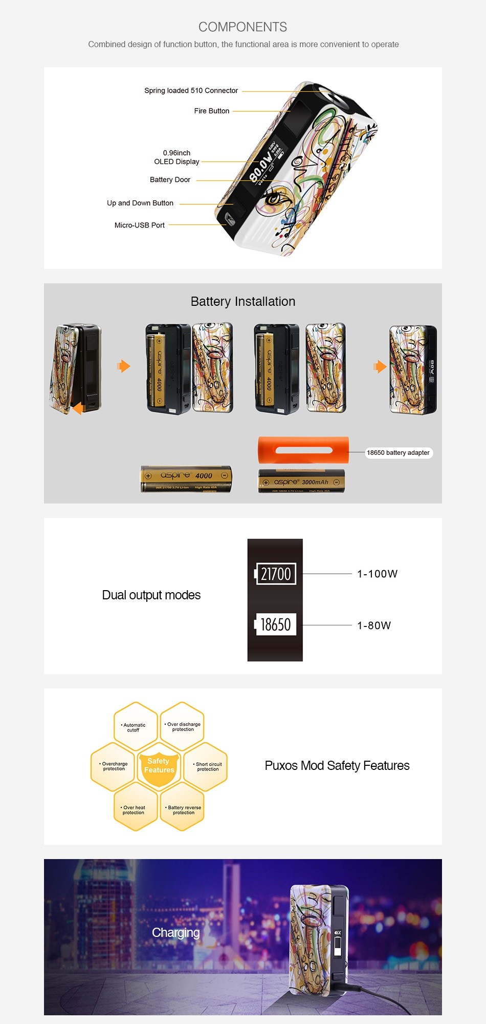 Aspire Puxos 80/100W TC Box MOD COMPONENTS Combined design of function button  the functional area is more convenient to operate Spring loaded 510 Connector Fire button Battery D Up and down Button M USB Port Battery Installation 18650 battery adapter  Qspe3000mAh  2 1 100W Dual output mode 1 80W Overcharge Short cireuit Puxos Mod Safety Features Over hea Battery Charging