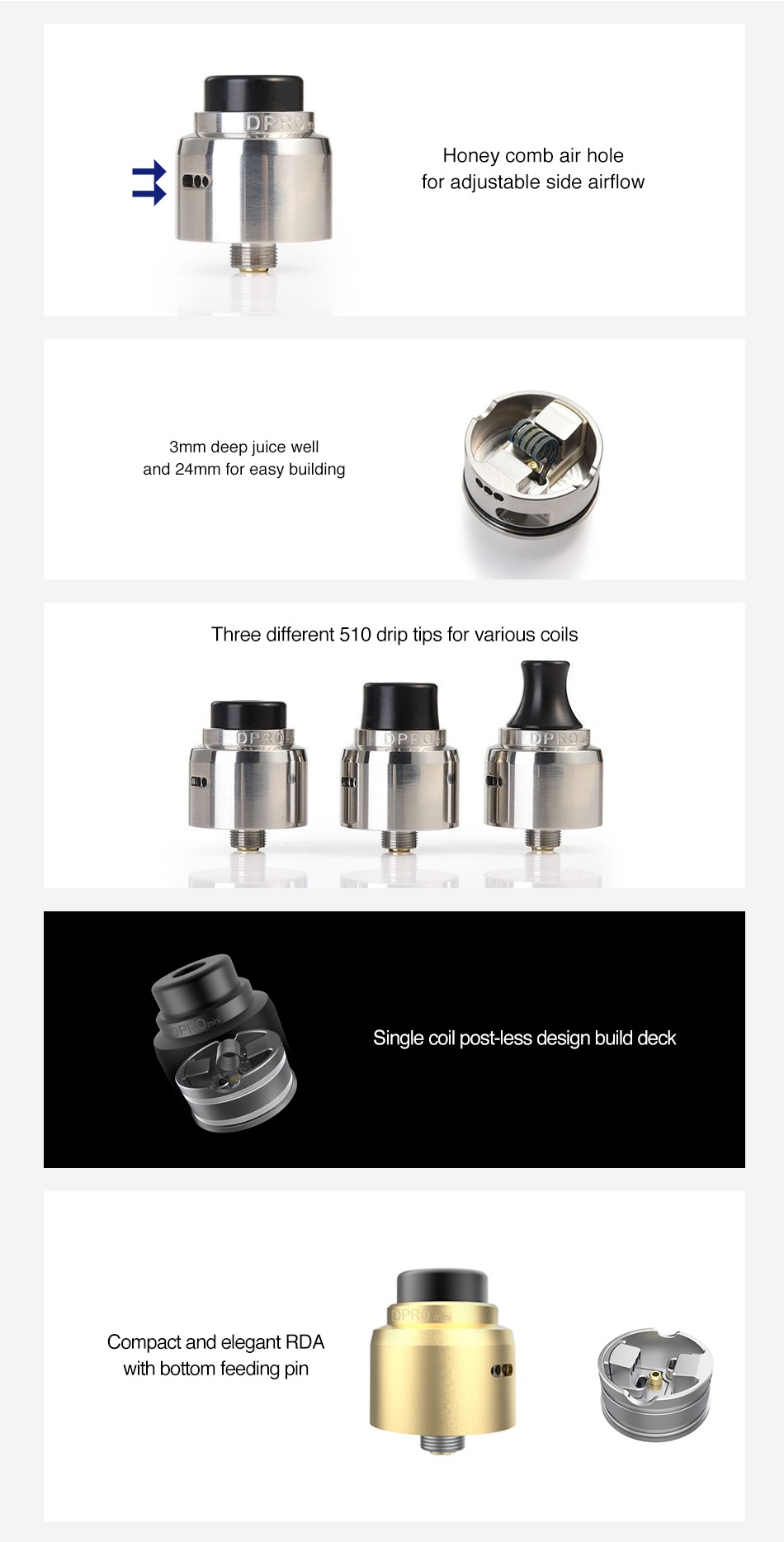 CoilART DPRO Mini RDA Honey comb air hole for adjustable side airflow 3mm deep juice well and 24mm for easy building Three different 510 drip tips for various coils Single coil post less design build deck Compact and elegant RDA with bottom feeding pin